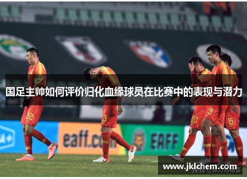国足主帅如何评价归化血缘球员在比赛中的表现与潜力
