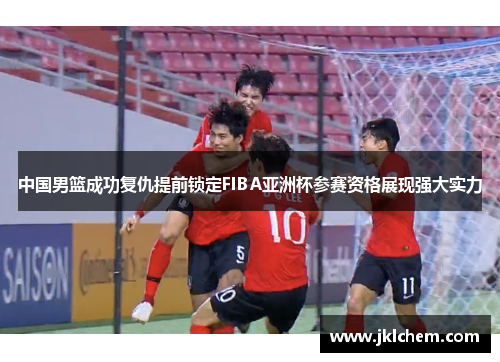 中国男篮成功复仇提前锁定FIBA亚洲杯参赛资格展现强大实力