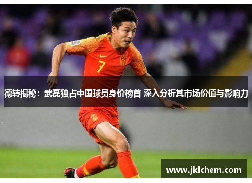 德转揭秘：武磊独占中国球员身价榜首 深入分析其市场价值与影响力