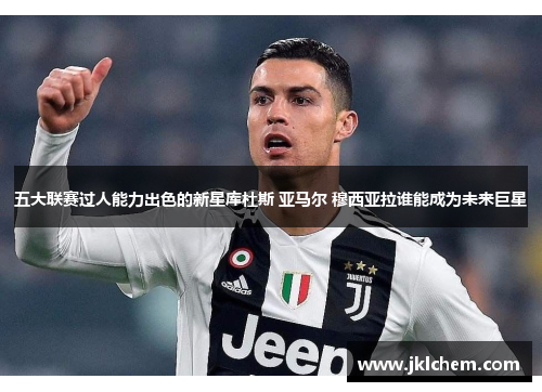 五大联赛过人能力出色的新星库杜斯 亚马尔 穆西亚拉谁能成为未来巨星