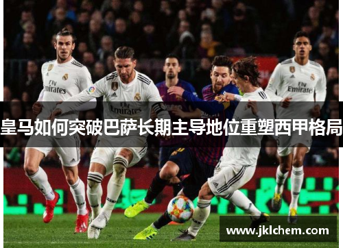 皇马如何突破巴萨长期主导地位重塑西甲格局